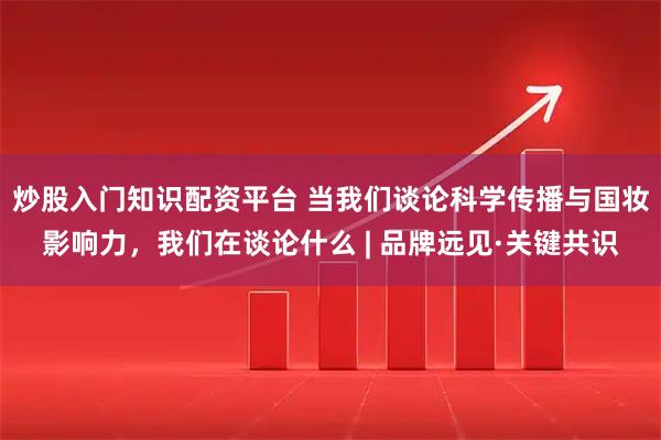 炒股入门知识配资平台 当我们谈论科学传播与国妆影响力，我们在谈论什么 | 品牌远见·关键共识