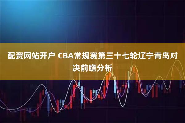 配资网站开户 CBA常规赛第三十七轮辽宁青岛对决前瞻分析
