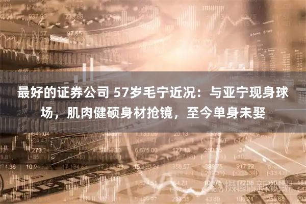 最好的证券公司 57岁毛宁近况：与亚宁现身球场，肌肉健硕身材抢镜，至今单身未娶