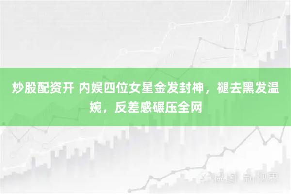 炒股配资开 内娱四位女星金发封神，褪去黑发温婉，反差感碾压全网