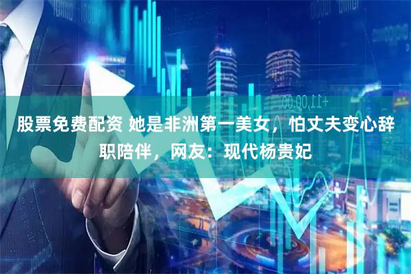 股票免费配资 她是非洲第一美女，怕丈夫变心辞职陪伴，网友：现代杨贵妃