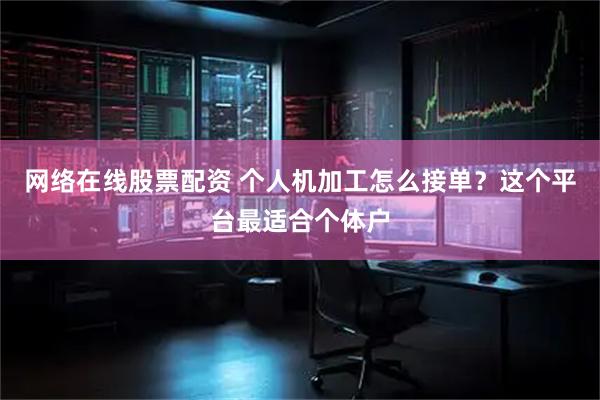网络在线股票配资 个人机加工怎么接单？这个平台最适合个体户