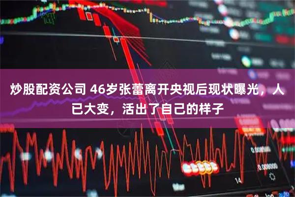 炒股配资公司 46岁张蕾离开央视后现状曝光，人已大变，活出了自己的样子