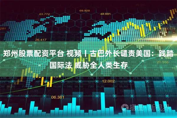 郑州股票配资平台 视频丨古巴外长谴责美国：践踏国际法 威胁全人类生存