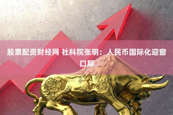 股票配资财经网 社科院张明：人民币国际化迎窗口期