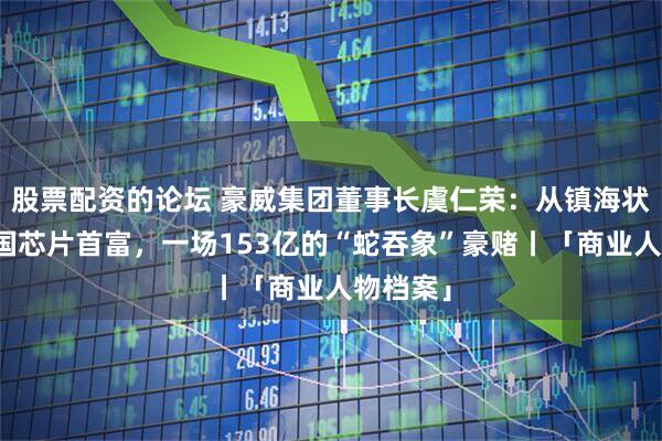 股票配资的论坛 豪威集团董事长虞仁荣：从镇海状元到中国芯片首富，一场153亿的“蛇吞象”豪赌丨「商业人物档案」