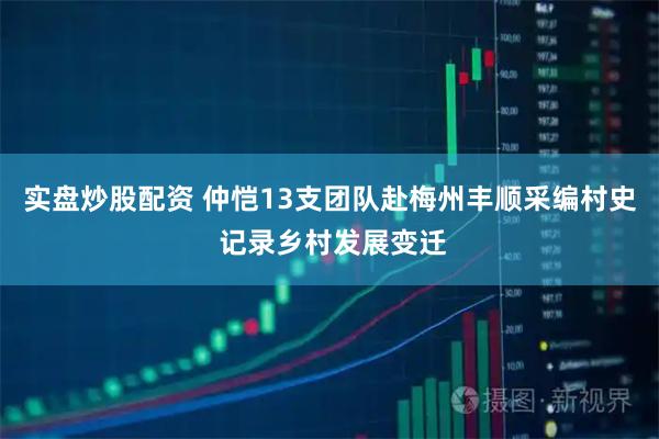 实盘炒股配资 仲恺13支团队赴梅州丰顺采编村史 记录乡村发展变迁