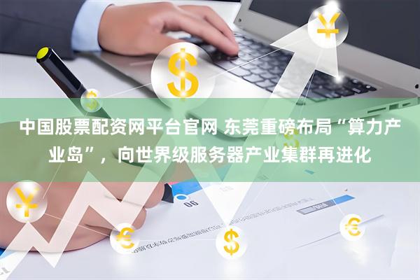 中国股票配资网平台官网 东莞重磅布局“算力产业岛”，向世界级服务器产业集群再进化
