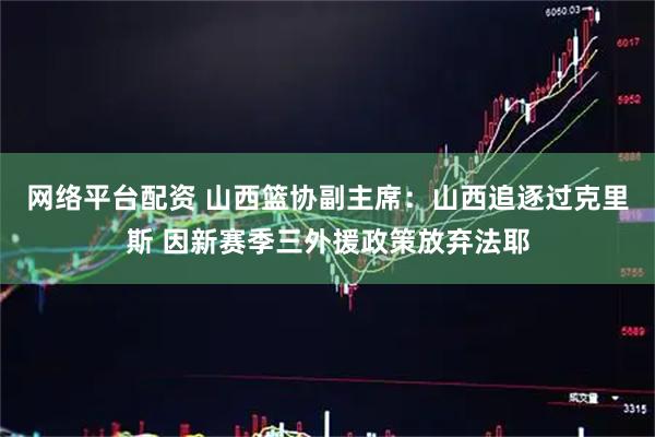 网络平台配资 山西篮协副主席：山西追逐过克里斯 因新赛季三外援政策放弃法耶