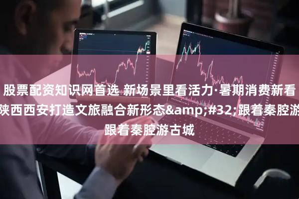股票配资知识网首选 新场景里看活力·暑期消费新看点｜陕西西安打造文旅融合新形态 跟着秦腔游古城