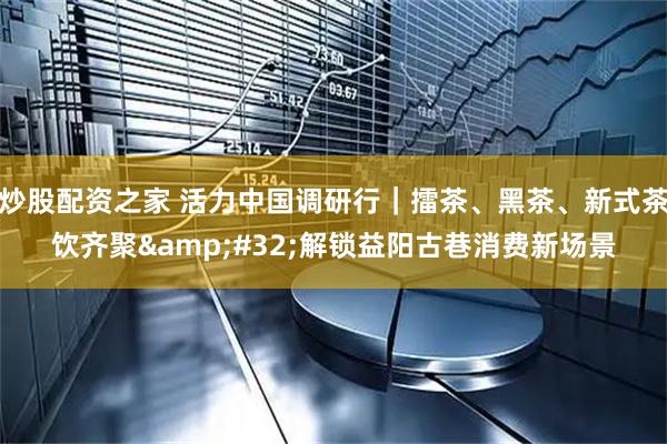炒股配资之家 活力中国调研行｜擂茶、黑茶、新式茶饮齐聚 解锁益阳古巷消费新场景