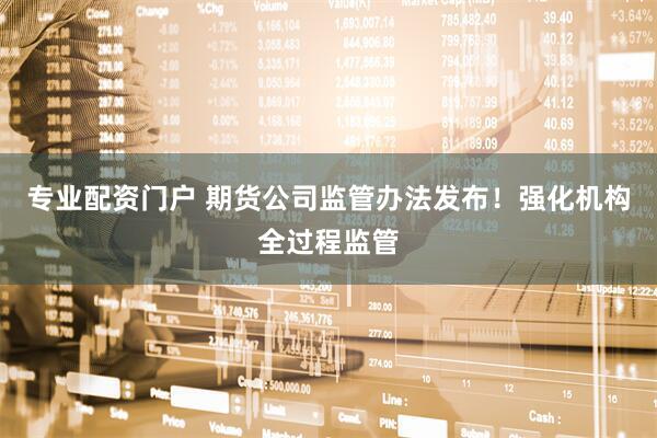 专业配资门户 期货公司监管办法发布！强化机构全过程监管