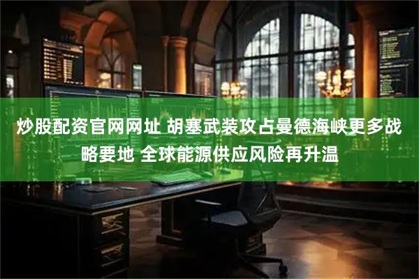 炒股配资官网网址 胡塞武装攻占曼德海峡更多战略要地 全球能源供应风险再升温