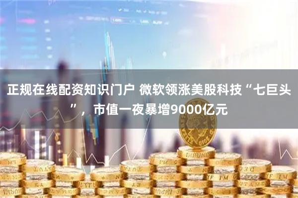 正规在线配资知识门户 微软领涨美股科技“七巨头”，市值一夜暴增9000亿元