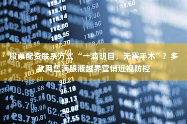 股票配资联系方式 “一滴明目，无需手术”？多款网售滴眼液越界营销近视防控